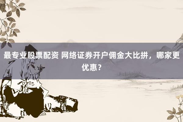 最专业股票配资 网络证券开户佣金大比拼，哪家更优惠？