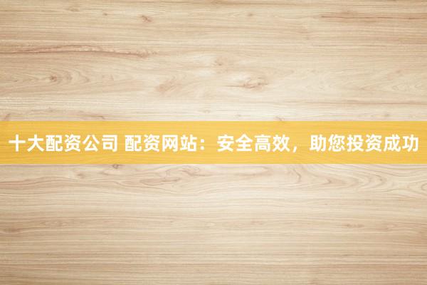 十大配资公司 配资网站：安全高效，助您投资成功