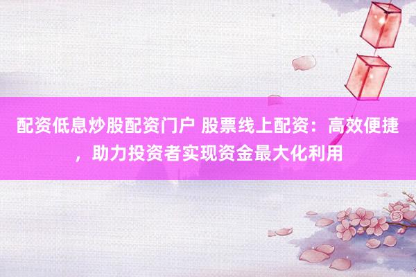 配资低息炒股配资门户 股票线上配资：高效便捷，助力投资者实现资金最大化利用