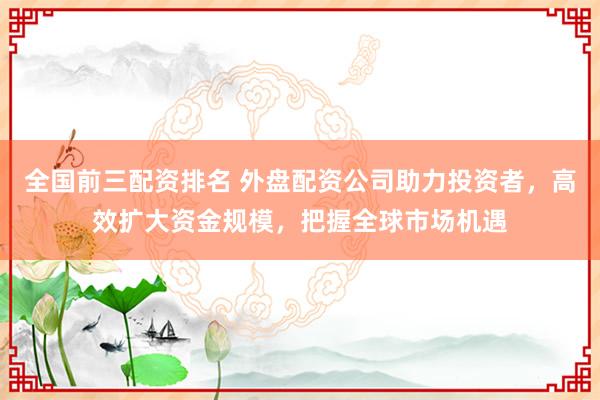 全国前三配资排名 外盘配资公司助力投资者，高效扩大资金规模，把握全球市场机遇