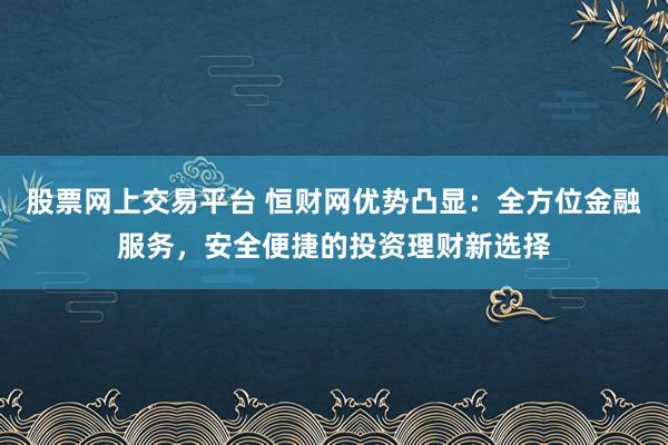 股票网上交易平台 恒财网优势凸显：全方位金融服务，安全便捷的投资理财新选择