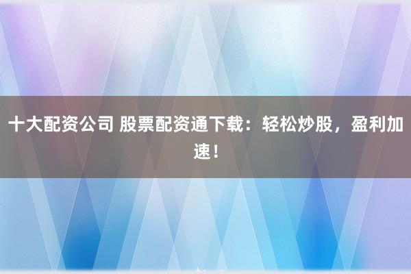 十大配资公司 股票配资通下载：轻松炒股，盈利加速！