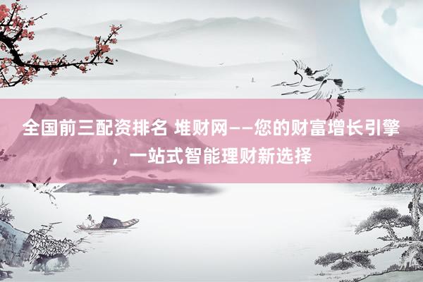 全国前三配资排名 堆财网——您的财富增长引擎，一站式智能理财新选择