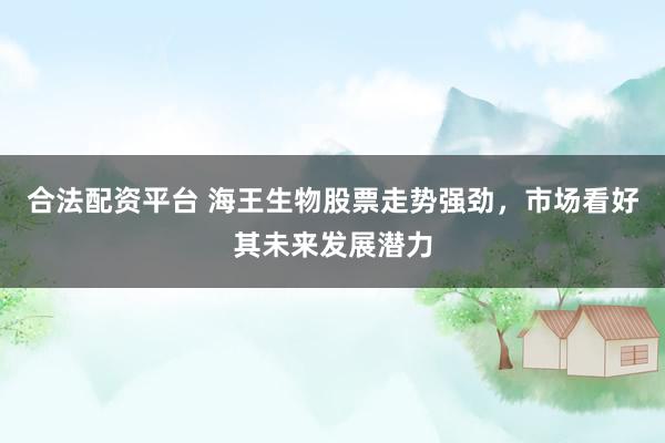合法配资平台 海王生物股票走势强劲，市场看好其未来发展潜力