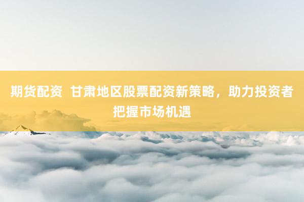 期货配资  甘肃地区股票配资新策略，助力投资者把握市场机遇