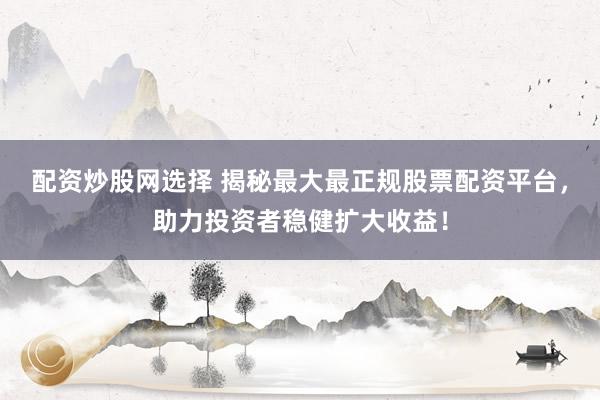 配资炒股网选择 揭秘最大最正规股票配资平台，助力投资者稳健扩大收益！