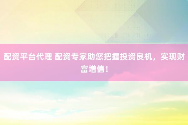 配资平台代理 配资专家助您把握投资良机，实现财富增值！