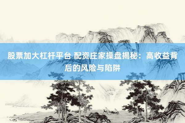 股票加大杠杆平台 配资庄家操盘揭秘：高收益背后的风险与陷阱
