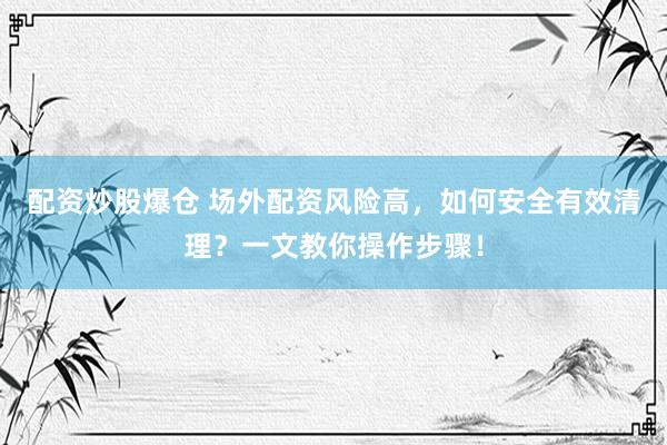 配资炒股爆仓 场外配资风险高，如何安全有效清理？一文教你操作步骤！