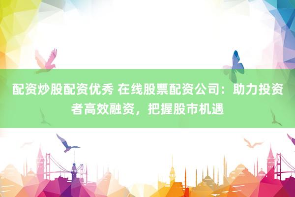 配资炒股配资优秀 在线股票配资公司：助力投资者高效融资，把握股市机遇
