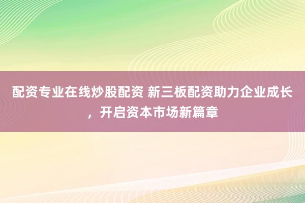 配资专业在线炒股配资 新三板配资助力企业成长，开启资本市场新篇章