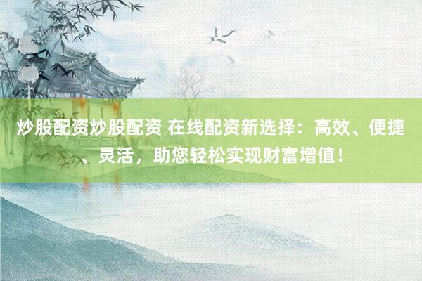 炒股配资炒股配资 在线配资新选择：高效、便捷、灵活，助您轻松实现财富增值！