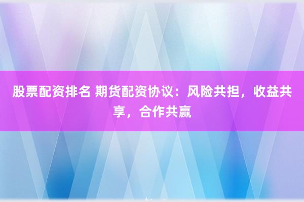 股票配资排名 期货配资协议：风险共担，收益共享，合作共赢