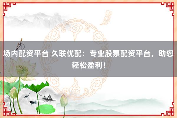 场内配资平台 久联优配：专业股票配资平台，助您轻松盈利！