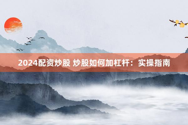 2024配资炒股 炒股如何加杠杆：实操指南