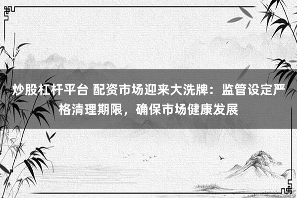 炒股杠杆平台 配资市场迎来大洗牌:监管设定严格清理期限,确保市场健康发展