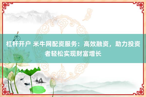 杠杆开户 米牛网配资服务：高效融资，助力投资者轻松实现财富增长