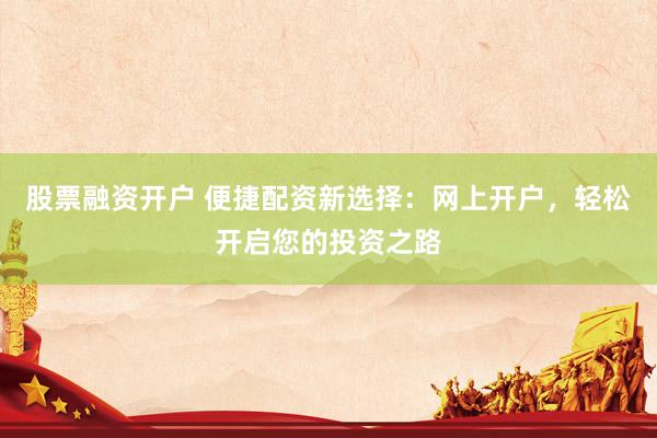 股票融资开户 便捷配资新选择：网上开户，轻松开启您的投资之路