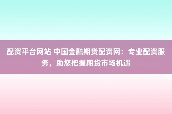 配资平台网站 中国金融期货配资网：专业配资服务，助您把握期货市场机遇