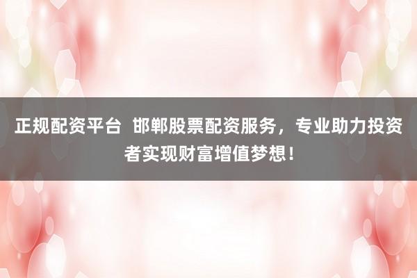 正规配资平台  邯郸股票配资服务，专业助力投资者实现财富增值梦想！